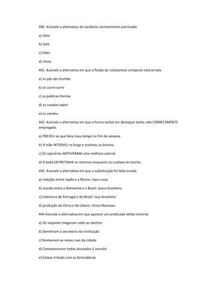 440. Assinale a alternativa de vocábulo corretamente acentuado.
a) ítens
b) ítem
c) hífen
d) rítmo
441. Assinale a alternativa em que a flexão do substantivo composto está errada.
a) os pés-de-chumbo
b) os corre-corre
c) as públicas-formas
d) os cavalos-vapor
e) os vaivéns
442. Assinale a alternativa em que a forma verbal em destaque tenha sido CORRETAMENTE
empregada.
a) PREVEU-se que faria mau tempo no fim de semana.
b) A mãe INTERVIU na briga e acalmou os ânimos.
c) Os operários ANTEVERAM uma melhora salarial.
d) A babá ENTRETINHA os meninos enquanto eu cuidava do lanche.
443. Assinale a alternativa em que a substituição foi feita errada.
a) relações entre Japão e a Rússia: nipo-russa
b) acordo entre a Alemanha e o Brasil: teuro-brasileiro
c) Literatura de Portugal e do Brasil: luso-brasileiro
d) produção da China e do Líbano: chino-libanesas
444 Assinale a alternativa em que aparece um predicado verbo-nominal.
a) Os viajantes chegaram cedo ao destino
b) Demitiram o secretário da instituição
c) Nomearam as novas ruas da cidade
d) Compareceram todos atrasados à reunião
e) Estava irritado com as brincadeiras
 