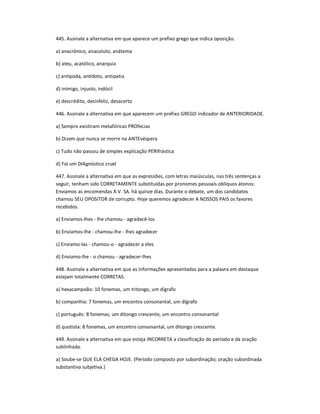 445. Assinale a alternativa em que aparece um prefixo grego que indica oposição.
a) anacrônico, anacoluto, anátema
b) ateu, acatólico, anarquia
c) antípoda, antídoto, antipatia
d) inimigo, injusto, indócil
e) descrédito, desinfeliz, desacerto
446. Assinale a alternativa em que aparecem um prefixo GREGO indicador de ANTERIORIDADE.
a) Sempre existiram metafóricas PROfecias
b) Dizem que nunca se morre na ANTEvéspera
c) Tudo não passou de simples explicação PERIfrástica
d) Foi um DIAgnóstico cruel
447. Assinale a alternativa em que as expressões, com letras maiúsculas, nas três sentenças a
seguir, tenham sido CORRETAMENTE substituídas por pronomes pessoais oblíquos átonos:
Enviamos as encomendas A V. SA. há quinze dias. Durante o debate, um dos candidatos
chamou SEU OPOSITOR de corrupto. Hoje queremos agradecer A NOSSOS PAIS os favores
recebidos.
a) Enviamos-lhes - lhe chamou - agradecê-los
b) Enviamos-lhe - chamou-lhe - lhes agradecer
c) Enviamo-las - chamou-o - agradecer a eles
d) Enviamo-lhe - o chamou - agradecer-lhes
448. Assinale a alternativa em que as informações apresentadas para a palavra em destaque
estejam totalmente CORRETAS.
a) hexacampeão: 10 fonemas, um tritongo, um dígrafo
b) companhia: 7 fonemas, um encontro consonantal, um dígrafo
c) português: 8 fonemas, um ditongo crescente, um encontro consonantal
d) quotista: 8 fonemas, um encontro consonantal, um ditongo crescente.
449. Assinale a alternativa em que esteja INCORRETA a classificação do período e da oração
sublinhada.
a) Soube-se QUE ELA CHEGA HOJE. (Período composto por subordinação; oração subordinada
substantiva subjetiva.)
 