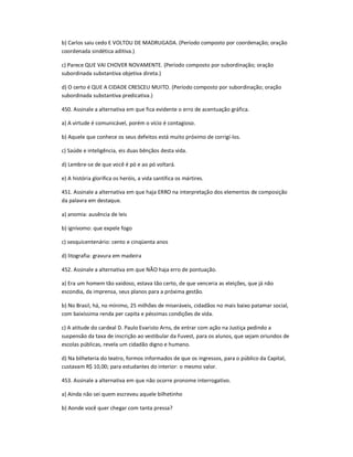 b) Carlos saiu cedo E VOLTOU DE MADRUGADA. (Período composto por coordenação; oração
coordenada sindética aditiva.)
c) Parece QUE VAI CHOVER NOVAMENTE. (Período composto por subordinação; oração
subordinada substantiva objetiva direta.)
d) O certo é QUE A CIDADE CRESCEU MUITO. (Período composto por subordinação; oração
subordinada substantiva predicativa.)
450. Assinale a alternativa em que fica evidente o erro de acentuação gráfica.
a) A virtude é comunicável, porém o vício é contagioso.
b) Aquele que conhece os seus defeitos está muito próximo de corrigí-los.
c) Saúde e inteligência, eis duas bênçãos desta vida.
d) Lembre-se de que você é pó e ao pó voltará.
e) A história glorifica os heróis, a vida santifica os mártires.
451. Assinale a alternativa em que haja ERRO na interpretação dos elementos de composição
da palavra em destaque.
a) anomia: ausência de leis
b) ignívomo: que expele fogo
c) sesquicentenário: cento e cinqüenta anos
d) litografia: gravura em madeira
452. Assinale a alternativa em que NÃO haja erro de pontuação.
a) Era um homem tão vaidoso, estava tão certo, de que venceria as eleições, que já não
escondia, da imprensa, seus planos para a próxima gestão.
b) No Brasil, há, no mínimo, 25 milhões de miseráveis, cidadãos no mais baixo patamar social,
com baixíssima renda per capita e péssimas condições de vida.
c) A atitude do cardeal D. Paulo Evaristo Arns, de entrar com ação na Justiça pedindo a
suspensão da taxa de inscrição ao vestibular da Fuvest, para os alunos, que sejam oriundos de
escolas públicas, revela um cidadão digno e humano.
d) Na bilheteria do teatro, formos informados de que os ingressos, para o público da Capital,
custavam R$ 10,00; para estudantes do interior: o mesmo valor.
453. Assinale a alternativa em que não ocorre pronome interrogativo.
a) Ainda não sei quem escreveu aquele bilhetinho
b) Aonde você quer chegar com tanta pressa?
 