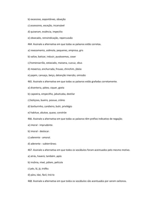 b) excessivo, expontâneo, obseção
c) assessores, exceção, incansável
d) quiseram, essência, impecilio
e) obsecado, reinvindicação, repercussão
464. Assinale a alternativa em que todas as palavras estão corretas.
a) revezamento, asêmola, pequenez, empresa, gris
b) valize, batizar, indusir, puséssemos, coser
c) homenzarrão, extasiado, maisena, cuzcuz, obus
d) mexerico, enchurrada, frouxo, chinchim, jibóia
e) pajem, cansaço, beiço, detenção imersão, omissão
465. Assinale a alternativa em que todas as palavras estão grafadas corretamente.
a) disenteria, páteo, siquer, goela
b) capoeira, empecilho, jabuticaba, destilar
c) boliçoso, bueiro, possue, crânio
d) borburinho, candieiro, bulir, privilégio
e) habitue, abutoe, quase, constróe
466. Assinale a alternativa em que todas as palavras têm prefixo indicativo de negação.
a) imoral - imprudente.
b) imoral - deslocar.
c) aderente - amoral.
d) aderente - subterrâneo.
467. Assinale a alternativa em que todos os vocábulos foram acentuados pelo mesmo motivo.
a) atrás, haverá, também ,após
b) insônia, nível, pólem, película
c) pés, lá, já, troféu
d) pára, táxi, fácil, tirá-lo
468. Assinale a alternativa em que todos os vocábulos são acentuados por serem oxítonos.
 