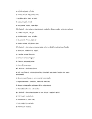 a) paletó, avô, pajé, café, jiló
b) amém, amável, filó, porém, além
c) parabéns, vêm, hífen, saí, oásis
d) caí, aí, ímã, ipê, abricó
e) você, capilé, Paraná, lápis, régua
469. Assinale a alternativa em que todos os vocábulos são acentuados por serem oxítonos.
a) paletó, avô, pajé, café, jiló
b) parabéns, vêm, hífen, saí, oásis
c) vovô, capilé, Paraná, lápis, caí
d) amém, amável, filó, porém, além
470. Assinale a alternativa em que uma das palavras não é formada pela prefixação.
a) readquirir, predestinado, propor.
b) irregular, amoral, demover.
c) remeter, conter, antegozar
d) irrestrito, antípoda, prever
e) dever, deter, antever
471. Assinale a alternativa errada.
a) Pelo inter-fone ele me comunicou bem-humorado que estava Fazendo uma super-
alimentação
b) Nas circunvizinhanças há uma casa mal-assombrada
c) Depois de comer a sobrecoxa, tomou um antiácido
d) Nossos antepassados realizaram vários enteprojetos
e) O autodidata fez uma auto-análise
472. Assinale a alternativa INCORRETA com relação à regência verbal.
a) Informaram-nos de tudo.
b) Informaram-na sobre tudo.
c) Informaram-lhes de tudo.
d) Informaram-me tudo.
 