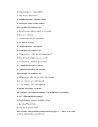 b) máquina de guerra - máquina bélica.
c) força de leão - força leonina.
d) perímetro da cidade - perímetro urbano.
e) homem sem cabelo - homem imberbe.
478. Assinale a alternativa incorreta.
a) Cumprimentou a todos, retirando-se em seguida
b) O deixei na biblioteca
c) Tratando-se de você, ele concordará!
d) Vou levar-te ao museu.
e) Ele pediu permissão para falar-lhe
479. Assinale a alternativa incorreta.
a) "Um chimarrão é melhor que um trago de canha͟
b) "Este chimarrão está pior do que o tereré"
c) "Aquela prenda é mais ruim que bondosa"
d) "A boiada está mais boa do que má"
e) "Sua fazenda é maior do que produtiva"
480. Assinale a alternativa incorreta.
a) Não quero mais saber por que motivo não me amas.
b) Se não me amas, quero saber porquê.
c) Se não me amas, quero saber o porquê.
d) Não me amas porque não te amo?
481. Assinale a alternativa onde a palavra "QUE" está grafada incorretamente.
a) Quê! Você ainda não tomou banho?
b) Depois do banho ficou com um quê irresistível.
c) Quê beleza! Acertei tudo.
d) Você vive de quê? De brisa?
482. Assinale a alternativa onde o verbo pôr está conjugado na 1ª pessoa do plural do
pretérito imperfeito do modo indicativo.
 
