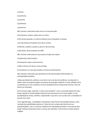 a) pomos
b) púnhamos
c) pusemos
d) ponhamos
e) pusermos
483. Assinale a alternativa onde ocorre erro de pontuação.
a) Os pássaros, sempre, voltam para os ninhos.
b) Na semana passada, os meninos deixaram seus brinquedos no parque.
c) Se não estivesse chovendo, teria ido ao cinema.
d) Manoel, o padeiro, quebrou a perna e não veio hoje.
e) São Paulo, 20 de novembro de 1999.
484. Assinale a alternativa em que aparece oração sem sujeito.
a) Esperanças haverá sempre.
b) Começaram cedo as aulas este ano.
c) Não se brinca com facas e armas de fogo.
d) Inventaram um novo pára-quedas os homens da Aeronáutica.
485. Assinale a alternativa que apresenta erro de estruturação morfossintática ou
impropriedade vocabular.
a) Mas para Benjamim, politizar a arte não é criar uma obra de tendência, mas descobrir e
refletir sobre sua própria posição no processo de produção capitalista. É nessa reflexão crítica
e profunda que a arte se politiza e se torna verdadeiramente revolucionária (como a obra de
Brecht, por exemplo).
b) Em primeiro lugar, entender o "autor como produtor", isto é, o principal aspecto de nosso
tempo, devido às transformações históricas que nele ocorrem com muita rapidez, é o da
possibilidade do artista, científico, compreender o que tem a ver sua obra com a sociedade em
que ele vive e atua.
c) Em segundo lugar, a atualidade é marcada por novas formas de produção artística, como
resultado das possibilidades abertas às "obras de arte na época das técnicas de sua
reprodutividade", isto é, as técnicas modernas de reprodução permitem a uma mesma obra
atingir milhares de pessoas (como o cinema, por exemplo), e isto lhe dá um caráter político
inegável.
 