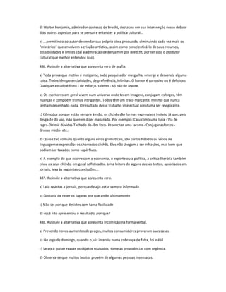 d) Walter Benjamin, admirador confesso de Brecht, destacou em sua intervenção nesse debate
dois outros aspectos para se pensar e entender a política cultural...
e) ...permitindo ao autor desvendar sua própria obra produzida, diminuindo cada vez mais os
"mistérios" que envolvem a criação artística, assim como conscientizá-lo de seus recursos,
possibilidades e limites (daí a admiração de Benjamim por Bredcht, por ter sido o produtor
cultural que melhor entendeu isso).
486. Assinale a alternativa que apresenta erro de grafia.
a) Toda prosa que motiva é instigante, todo pesquisador mergulha, emerge e desvenda alguma
coisa. Todos têm potencialidades, de preferência, infinitas. O humor é corrosivo ou é delicioso.
Qualquer estudo é fruto - de esforço. talento - só não de árvore.
b) Os escritores em geral vivem num universo onde tecem imagens, conjugam esforços, têm
nuanças e compõem tramas intrigantes. Todos têm um traço marcante, mesmo que nunca
tenham desenhado nada. O resultado desse trabalho intelectual constuma ser revigorante.
c) Cômodos porque estão sempre à mão, os clichês são formas expressivas inúteis, já que, pelo
desgaste do uso, não querem dizer mais nada. Por exemplo: Caiu como uma luva - Via de
regra-Dirimir dúvidas-Tachado de- Em foco- Preencher uma lacuna - Conjugar esforços -
Grosso modo- etc..
d) Quase tão comuns quanto alguns erros gramaticais, são certos hábitos ou vícios de
linguagem e expressão: os chamados clichês. Eles não chegam a ser infrações, mas bem que
podiam ser taxados como supérfluos.
e) A exemplo do que ocorre com a economia, o esporte ou a política, a crítica literária também
criou os seus clichês, em geral sofisticados. Uma leitura de alguns desses textos, apreciados em
jornais, leva às seguintes conclusões...
487. Assinale a alternativa que apresenta erro.
a) Leio revistas e jornais, porque desejo estar sempre informado
b) Gostaria de rever os lugares por que andei ultimamente
c) Não sei por que desistes com tanta facilidade
d) você não apresentou o resultado, por que?
488. Assinale a alternativa que apresenta incorreção na forma verbal.
a) Prevendo novos aumentos de preços, muitos consumidores proveram suas casas.
b) No jogo de domingo, quando o juiz interviu numa cobrança de falta, foi inábil
c) Se você quiser reaver os objetos roubados, tome as providências com urgência.
d) Observa-se que muitos boatos provém de algumas pessoas insensatas.
 