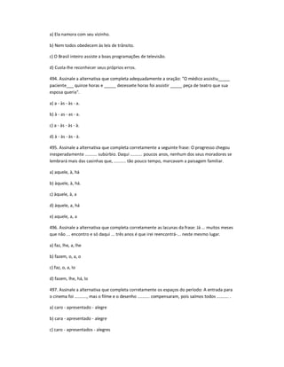 a) Ela namora com seu vizinho.
b) Nem todos obedecem às leis de trânsito.
c) O Brasil inteiro assiste a boas programações de televisão.
d) Custa-lhe reconhecer seus próprios erros.
494. Assinale a alternativa que completa adequadamente a oração: "O médico assistiu_____
paciente___ quinze horas e _____ dezessete horas foi assistir _____ peça de teatro que sua
esposa queria".
a) a - às - às - a.
b) à - as - as - a.
c) a - às - às - à.
d) à - às - às - à.
495. Assinale a alternativa que completa corretamente a seguinte frase: O progresso chegou
inesperadamente .......... subúrbio. Daqui .......... poucos anos, nenhum dos seus moradores se
lembrará mais das casinhas que, .......... tão pouco tempo, marcavam a paisagem familiar.
a) aquele, à, há
b) àquele, à, há.
c) àquele, à, a
d) àquele, a, há
e) aquele, a, a
496. Assinale a alternativa que completa corretamente as lacunas da frase: Já ... muitos meses
que não ... encontro e só daqui ... três anos é que irei reencontrá-... neste mesmo lugar.
a) faz, lhe, a, lhe
b) fazem, o, a, o
c) faz, o, a, lo
d) fazem, lhe, há, lo
497. Assinale a alternativa que completa corretamente os espaços do período: A entrada para
o cinema foi .........., mas o filme e o desenho .......... compensaram, pois saímos todos .......... .
a) caro - apresentado - alegre
b) cara - apresentado - alegre
c) caro - apresentados - alegres
 