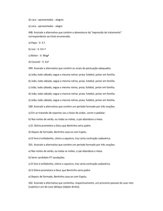 d) cara - apresentados - alegres
e) cara - apresentados - alegre
498. Assinale a alternativa que contém a abreviatura da "expressão de tratamento͟
correspondente ao título enumerado.
a) Papa - V. S.ª.
b) Juiz - V. Em ª
c) Reitor - V. Magª
d) Coronel - V. Exª
499. Assinale a alternativa que contém os sinais de pontuação adequados.
a) João, todo sábado; segue a mesma rotina: praia; futebol; jantar em família.
b) João, todo sábado, segue a mesma rotina, praia, futebol, jantar em família.
c) João, todo sábado; segue a mesma rotina, praia, futebol, jantar em família.
d) João, todo sábado, segue a mesma rotina: praia, futebol, jantar em família.
e) João, todo sábado, segue a mesma rotina; praia, futebol, jantar em família.
500. Assinale a alternativa que contém um período formado por três orações.
a) Em se tratando de esportes sou a favor de andar, correr e pedalar.
b) Nas noites de verão, ou todas as noites, o pai abandona a mesa.
c) D. Glória prometera a Deus que Bentinho seria padre.
d) Depois de formado, Bentinho casa-se com Capitu
e) O livro é enfadonho, cheira a sepulcro, traz certa contração cadavérica.
501. Assinale a alternativa que contém um período formado por três orações.
a) Nas noites de verão, ou todas as noites, o pai abandona a mesa.
b) Serei candidato PT saudações.
c) O livro é enfadonho, cheira a sepulcro, traz certa contração cadavérica.
d) D.Glória prometera a Deus que Bentinho seria padre.
e) Depois de formado, Bentinho casa-se com Capitu.
502. Assinale a alternativa que contenha, respectivamente, um pronome pessoal do caso reto
(sujeito) e um do caso oblíquo (objeto direto).
 