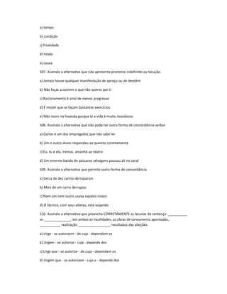 a) tempo
b) condição
c) finalidade
d) modo
e) causa
507. Assinale a alternativa que não apresenta pronome indefinido ou locução.
a) Jamais houve qualquer manifestação de apreço ou de desdém
b) Não faças a outrem o que não queres par ti
c) Racionamento é sinal de menos progresso
d) É mister que se façam bastantes exercícios
e) Não moro na fazenda porque lá a vida é muito monótona
508. Assinale a alternativa que não pode ter outra forma de concordância verbal.
a) Carlos é um dos empregados que não sabe ler
b) Um e outro aluno respondeu ao quesito corretamente
c) Eu, tu e ela, iremos, amanhã ao teatro
d) Um enorme bando de pássaros selvagens pousou ali no varal
509. Assinale a alternativa que permite outra forma de concordância.
a) Cerca de dez carros derraparam
b) Mais de um carro derrapou
c) Nem um nem outro usava sapatos novos
d) O técnico, com seus atletas, está viajando
510. Assinale a alternativa que preencha CORRETAMENTE as lacunas da sentença: __________
se ______________, em ambas as localidades, as obras de saneamento apontadas,
___________ realização _________________ resultados das eleições.
a) Urge - se autorizem - de cuja - dependem os
b) Urgem - se autorize - cuja - depende dos
c) Urge que - se autorize - de cuja - dependem os
d) Urgem que - se autorizem - cuja a - depende dos
 