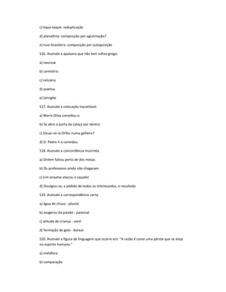 c) tique-taque: reduplicação
d) planaltino: composição por aglutinação?
e) luso-brasileira: composição por justaposição
516. Assinale a apalavra que não tem sufixo grego.
a) neurose
b) cemitério
c) relicário
d) poetisa
e) laringite
517. Assinale a colocação inaceitável.
a) Maria Oliva convidou-o
b) Se abre a porta da caleça por dentro
c) Situar-se-ia Orfeu numa gafieira?
d) D. Pedro II o convidou
518. Assinale a concordância incorreta.
a) Ontem faltou perto de dez mesas
b) Os professores ainda não chegaram
c) Um enxame atacou o caçador
d) Divulgou-se, a pedido de todos os interessados, o resultado
519. Assinale a correspondência certa.
a) água de chuva - pluvial
b) exageros da paixão - paixonal
c) atitude de criança - senil
d) formação de gelo - boreal
520. Assinale a figura de linguagem que ocorre em: "A razão é como uma pérola que se aloja
no espírito humano."
a) metáfora
b) comparação
 