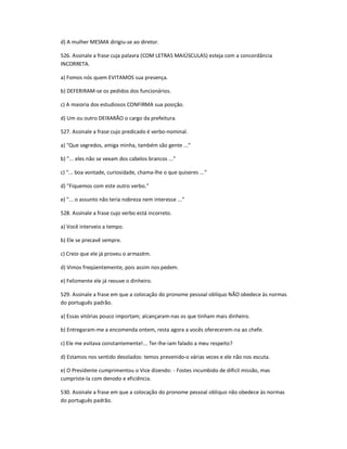 d) A mulher MESMA dirigiu-se ao diretor.
526. Assinale a frase cuja palavra (COM LETRAS MAIÚSCULAS) esteja com a concordância
INCORRETA.
a) Fomos nós quem EVITAMOS sua presença.
b) DEFERIRAM-se os pedidos dos funcionários.
c) A maioria dos estudiosos CONFIRMA sua posição.
d) Um ou outro DEIXARÃO o cargo da prefeitura.
527. Assinale a frase cujo predicado é verbo-nominal.
a) "Que segredos, amiga minha, também são gente ..."
b) "... eles não se vexam dos cabelos brancos ..."
c) "... boa vontade, curiosidade, chama-lhe o que quiseres ..."
d) "Fiquemos com este outro verbo."
e) "... o assunto não teria nobreza nem interesse ..."
528. Assinale a frase cujo verbo está incorreto.
a) Você interveio a tempo.
b) Ele se precavê sempre.
c) Creio que ele já proveu o armazém.
d) Vimos freqüentemente, pois assim nos pedem.
e) Felizmente ele já reouve o dinheiro.
529. Assinale a frase em que a colocação do pronome pessoal oblíquo NÃO obedece às normas
do português padrão.
a) Essas vitórias pouco importam; alcançaram-nas os que tinham mais dinheiro.
b) Entregaram-me a encomenda ontem, resta agora a vocês oferecerem-na ao chefe.
c) Ele me evitava constantemente!... Ter-lhe-iam falado a meu respeito?
d) Estamos nos sentido desolados: temos prevenido-o várias vezes e ele não nos escuta.
e) O Presidente cumprimentou o Vice dizendo: - Fostes incumbido de difícil missão, mas
cumpriste-la com denodo e eficiência.
530. Assinale a frase em que a colocação do pronome pessoal obliquo não obedece às normas
do português padrão.
 