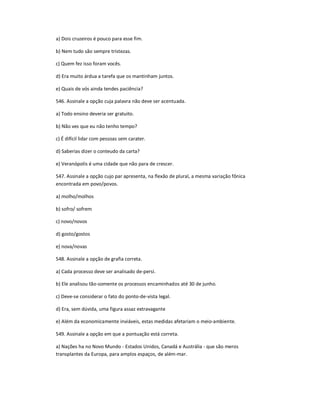 a) Dois cruzeiros é pouco para esse fim.
b) Nem tudo são sempre tristezas.
c) Quem fez isso foram vocês.
d) Era muito árdua a tarefa que os mantinham juntos.
e) Quais de vós ainda tendes paciência?
546. Assinale a opção cuja palavra não deve ser acentuada.
a) Todo ensino deveria ser gratuito.
b) Não ves que eu não tenho tempo?
c) É difícil lidar com pessoas sem carater.
d) Saberias dizer o conteudo da carta?
e) Veranópolis é uma cidade que não para de crescer.
547. Assinale a opção cujo par apresenta, na flexão de plural, a mesma variação fônica
encontrada em povo/povos.
a) molho/molhos
b) sofro/ sofrem
c) novo/novos
d) gosto/gostos
e) nova/novas
548. Assinale a opção de grafia correta.
a) Cada processo deve ser analisado de-persi.
b) Ele analisou tão-somente os processos encaminhados até 30 de junho.
c) Deve-se considerar o fato do ponto-de-vista legal.
d) Era, sem dúvida, uma figura assaz extravagante
e) Além da economicamente inviáveis, estas medidas afetariam o meio-ambiente.
549. Assinale a opção em que a pontuação está correta.
a) Nações ha no Novo Mundo - Estados Unidos, Canadá e Austrália - que são meros
transplantes da Europa, para amplos espaços, de além-mar.
 