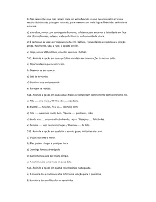b) São excedentes que não cabiam mais, no Velho Mundo, e aqui vieram repetir a Europa,
reconstituindo suas paisagens naturais, para viverem com mais folga e liberdade: sentindo-se
em casa.
c) Vale dizer, somos ,um contingente humano, suficiente para encarnar a latinidade, em face
dos blocos chineses, eslavos, árabes e britânicos, na humanidade futura.
d) É certo que às vezes certos povos se fazem criativos, reinventando a república e a eleição
grega. Raramente. São, a rigor, o oposto de nós.
e) Hoje, somos 500 milhões, amanhã, seremos 1 bilhão.
550. Assinale a opção em que a próclise atende às recomendações da norma culta.
a) Oportunidades que se oferecem.
b) Devendo se enriquecer.
c) Está se tornando.
d) Continua nos enriquecendo.
e) Parecem se reduzir.
551. Assinale a opção em que as duas frases se completam corretamente com o pronome lhe.
a) Não ..... amo mais. / O filho não ..... obedecia.
b) Espero-..... há anos. / Eu já ..... conheço bem.
c) Nós ..... queremos muito bem. / Nunca ..... perdoarei, João.
d) Ainda não ..... encontrei trabalhando, rapaz. / Desejou-..... felicidades.
e) Sempre ..... vejo no mesmo lugar. / Chamou-..... de tolo.
552. Assinale a opção em que falta o acento grave, indicativo de crase.
a) Viajara durante a noite.
b) Eles podem chegar a qualquer hora.
c) Domingo fomos a Petrópolis
d) Caminhamos a pé por muito tempo.
e) A noite haverá uma festa em casa dela.
553. Assinale a opção em que há concordância inadequada.
a) A maioria dos estudiosos acha difícil uma solução para o problema.
b) A maioria dos conflitos foram resolvidos.
 
