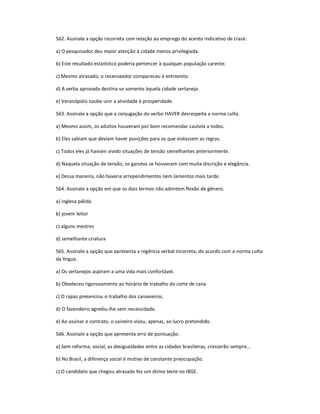 562. Assinale a opção incorreta com relação ao emprego do acento indicativo de crase.
a) O pesquisador deu maior atenção à cidade menos privilegiada.
b) Este resultado estatístico poderia pertencer à qualquer população carente.
c) Mesmo atrasado, o recenseador compareceu à entrevista.
d) A verba aprovada destina-se somente àquela cidade sertaneja.
e) Veranópolis soube unir a atividade à prosperidade.
563. Assinale a opção que a conjugação do verbo HAVER desrespeita a norma culta.
a) Mesmo assim, os adultos houveram por bem recomendar cautela a todos.
b) Eles sabiam que deviam haver punições para os que violassem as regras.
c) Todos eles já haviam vivido situações de tensão semelhantes anteriormente.
d) Naquela situação de tensão, os garotos se houveram com muita discrição e elegância.
e) Dessa maneira, não haveria arrependimentos nem lamentos mais tarde.
564. Assinale a opção em que os dois termos não admitem flexão de gênero.
a) inglesa pálida
b) jovem leitor
c) alguns mestres
d) semelhante criatura
565. Assinale a opção que apresenta a regência verbal incorreta, de acordo com a norma culta
da língua.
a) Os sertanejos aspiram a uma vida mais confortável.
b) Obedeceu rigorosamente ao horário de trabalho do corte de cana
c) O rapaz presenciou o trabalho dos canavieiros.
d) O fazendeiro agrediu-lhe sem necessidade.
e) Ao assinar o contrato, o usineiro visou, apenas, ao lucro pretendido.
566. Assinale a opção que apresenta erro de pontuação.
a) Sem reforma, social, as desigualdades entre as cidades brasileiras, crescerão sempre...
b) No Brasil, a diferença social é motivo de constante preocupação.
c) O candidato que chegou atrasado fez um ótimo teste no IBGE.
 