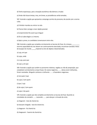 d) Tenho esperanças, pois a situação econômica não demora a mudar.
e) Ainda não houve tempo, mas, em breve, as providências serão tomadas.
567. Assinale a opção que apresenta o emprego correto do pronome, de acordo com a norma
culta.
a) O diretor mandou eu entrar na sala.
b) Preciso falar consigo o mais rápido possível.
c) Cumprimentei-lhe assim que cheguei
d) Ele só sabe elogiar a si mesmo.
e) Após a prova, os candidatos conversaram entre eles.
568. Assinale a opção que completa corretamente as lacunas da frase: As crianças, _________
enorme capacidade de criar devem ser continuamente exercitada, encontram variados meios
de escapar do mundo _____imperam as leis de objetos industrializados.
a) cuja, em que
b) cujas, onde
c) a cuja, para que
d) cuja a, em que
569. Assinale a opção que contém os pronomes relativos, regidos ou não de preposição, que
completam corretamente as duas frases: Os navios negreiros, ....... donos eram traficantes,
foram revistados. Ninguém conhecia o traficante ....... o fazendeiro negociava.
a) nos quais / que
b) cujos / com quem
c) que / cujo
d) de cujos / com quem
e) cujos / de quem
570. Assinale a opção que não completa corretamente as lacunas da frase: Quando os
convidados da comadre ....... Leonardo ....... para dançar o minuete da corte.
a) chegarem - teve de chamá-los
b) tivessem chegado - teve de chamá-los
c) chegaram - foi chamá-los
d) chegassem - haveria de chamá-los
 