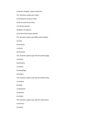 e) tiverem chegado - deverá chamá-los
571. Assinale a oração sem sujeito.
a) Convidaram-me para a festa
b) Diz-se muita coisa errada
c) O dia está quente
d) Alguém se enganou
e) Vai fazer bom tempo amanhã
572. Assinale a palavra que NÃO contém dígrafo.
a) assim
b) harmonia
c) crescer
d) entrelinha
573. Assinale a palavra que não tem prefixo grego.
a) eufonia
b) perímetro
c) sinfonia
d) arquipélago
e) justapor
574. Assinale a palavra que não tem prefixo latino.
a) cisalpino
b) exôdo
c) ultrapassar
d) extraviar
e) emigrar
575. Assinale a palavra que não tem sufixo latino.
a) brancura
b) solúvel
 