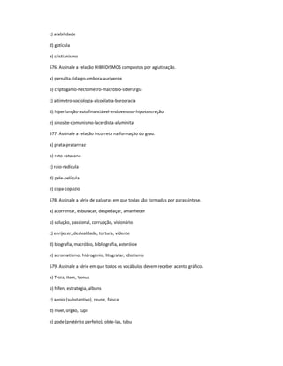 c) afabilidade
d) gotícula
e) cristianismo
576. Assinale a relação HIBRIDISMOS compostos por aglutinação.
a) pernalta-fidalgo-embora-auriverde
b) criptógamo-hectômetro-macróbio-siderurgia
c) altímetro-sociologia-alcoólatra-burocracia
d) hiperfunção-autofinanciável-endovenoso-hipossecreção
e) sinosite-comunismo-lacerdista-aluminita
577. Assinale a relação incorreta na formação do grau.
a) prata-pratarrraz
b) rato-ratazana
c) raio-radícula
d) pele-película
e) copa-copázio
578. Assinale a série de palavras em que todas são formadas por parassíntese.
a) acorrentar, esburacar, despedaçar, amanhecer
b) solução, passional, corrupção, visionário
c) enrijecer, deslealdade, tortura, vidente
d) biografia, macróbio, bibliografia, asteróide
e) acromatismo, hidrogênio, litografar, idiotismo
579. Assinale a série em que todos os vocábulos devem receber acento gráfico.
a) Troia, item, Venus
b) hifen, estrategia, albuns
c) apoio (substantivo), reune, faisca
d) nivel, orgão, tupi
e) pode (pretérito perfeito), obte-las, tabu
 