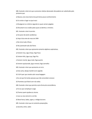 600. Assinale o item em que o pronome relativo destacado não poderia ser substituído pelo
pronome que:
a) Nasceu uma nova teoria da qual temos pouco conhecimento
b) Fui visitar o lugar no qual nasci
c) Divulgaram os critérios segundo os quais seriam julgados
d) Discutiam-se as razões pelas quais se demitiu o ministro.
601. Assinale o item incorreto.
a) Vai parar de existir problemas
b) Hoje é dia vinte de maio de 1999
c) No início tudo é flores
d) Na juventude tudo são flores
602. Assinale o item que apresenta somente adjetivos explicativos.
a) homem mau, água limpa, fogo fraco
b) homem feliz, água suja, fogo frio
c) homem mortal, água mole, fogo quente
d) homem apaixonado, água mineral, fogo vermelho
603. Assinale o item que apresenta um erro.
a) Esta carta, desejo mantê-la em segredo
b) V.Exª quer que mande subir vossa bagagem
c) Eu sei que há muitas pessoas que não concordam conosco
d) Prometeu que falará com nós todos
604. Assinale o item que permite outra forma de concordância.
a) Fui eu que compliquei o jogo
b) Éramos quem ajudava os alunos
c) Juca ou Joca vencerá a corrida
d) Nove horas, bateu, agora, o relógio da torre
605. Assinale o item que só contenha preposições.
a) durante, entre, sobre
 