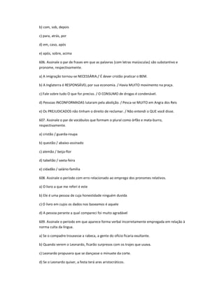 b) com, sob, depois
c) para, atrás, por
d) em, caso, após
e) após, sobre, acima
606. Assinale o par de frases em que as palavras (com letras maiúsculas) são substantivo e
pronome, respectivamente.
a) A imigração tornou-se NECESSÁRIA./ É dever cristão praticar o BEM.
b) A Inglaterra é RESPONSÁVEL por sua economia. / Havia MUITO movimento na praça.
c) Fale sobre tudo O que for preciso. / O CONSUMO de drogas é condenável.
d) Pessoas INCONFORMADAS lutaram pela abolição. / Pesca-se MUITO em Angra dos Reis
e) Os PREJUDICADOS não tinham o direito de reclamar. / Não entendi o QUE você disse.
607. Assinale o par de vocábulos que formam o plural como órfão e mata-burro,
respectivamente.
a) cristão / guarda-roupa
b) questão / abaixo-assinado
c) alemão / beija-flor
d) tabelião / sexta-feira
e) cidadão / salário-família
608. Assinale o período com erro relacionado ao emprego dos pronomes relativos.
a) O livro a que me referi é este
b) Ele é uma pessoa de cuja honestidade ninguém duvida
c) O livro em cujos os dados nos baseamos é aquele
d) A pessoa perante a qual compareci foi muito agradável
609. Assinale o período em que aparece forma verbal incorretamente empregada em relação à
norma culta da língua.
a) Se o compadre trouxesse a rabeca, a gente do ofício ficaria exultante.
b) Quando verem o Leonardo, ficarão surpresos com os trajes que usava.
c) Leonardo propusera que se dançasse o minuete da corte.
d) Se o Leonardo quiser, a festa terá ares aristocráticos.
 