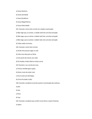 a) Vossa Senhoria
b) Vossa Santidade
c) Vossa Excelência
d) Vossa Magnificência
e) Vossa Paternidade
615. Assinale o único item correto em relação à pontuação.
a) Não nego que, ao avistar, a cidade natal tive uma boa sensação
b) Não nego, que ao avistar a cidade natal tive, uma boa sensação
c) Não nego; que ao avistar a cidade natal, tive uma boa sensação
d) Todos estão incorretos
616. Assinale o único item correto.
a) Ainda resta poucas vagas na sala
b) Falta cinco dias para as férias
c) Uma parte dos alunos saiu cedo
d) Os Estados Unidos fabrica muitos carros
617 Assinale o uso correto da crase.
a) Tomou remédio gota à gota;
b) Gosto muito de andar à pé;
c) Vou à praia aos domingos;
d) O livro foi dado à João;
618. Assinale o vocábulo incorreto quanto à acentuação das oxítonas.
a) pitú
b) baú
c) Piauí
d) caju
619. Assinale o vocábulo que contém cinco letras e quatro fonemas.
a) adeus
 