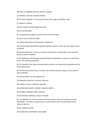 (B) Todos os candidatos inscritos, erraram a questão.
(C) Inexistem, portanto, quaisquer dúvidas.
(D) Por todo o exposto, e o mais que dos autos consta, julgo procedente a ação.
43. Aposto é a palavra:
(A) que se opõe ao sentido lógico da oração.
(B) com sentido dúbio.
(C) ou expressão que explica ou resume outro termo da oração.
(D) que muda o sentido da oração.
44. A frase inteiramente correta quanto à ortografia é:
(A) A ata da sessão extraordinária apresenta deslises, poucos, é certo, mas que exigem pronta
retificação.
(B) Sempre obsequioso, o assessor incumbiu-se de externar ao Governador nossa dissenção
quanto à política energética.
(C) Os expedientes utilizados pela oposição deixaram exasperados os ânimos, em vista de seu
caráter tão-somente protelatório.
(D) Tais despesas talvez sejam excessivamente onerosas a um orçamento já expoliado pela má
fé dos antecessores.
(E) É sempre penoso discriminar a minoria, mas a falta de concenso implica, é claro, óbices à
plena satisfação.
45. Ocorrem DOIS erros de ortografia em:
(A) desfaçatez, prazeiroso, incólume, desairoso.
(B) concisão, suscinto, retaliação, obcecado.
(C) complementariedade, suspeição, obsessão, vigente.
(D) privilégio, maugrado, repto, contumaz.
(E) remanecente, benfazejo, izenção, frouxidão.
46. "É o RADICAL que irmana as palavras da mesma família e lhes dá uma base comum de
significação". Com base na citação acima, é correto afirmar que se irmanam pelo mesmo
radical as palavras:
(A) júri, perjúrio e ajuizar.
(B) consideração, constelação e conspiração.
 