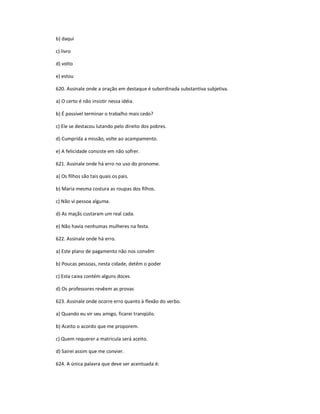 b) daqui
c) livro
d) volto
e) estou
620. Assinale onde a oração em destaque é subordinada substantiva subjetiva.
a) O certo é não insistir nessa idéia.
b) É possível terminar o trabalho mais cedo?
c) Ele se destacou lutando pelo direito dos pobres.
d) Cumprida a missão, volte ao acampamento.
e) A felicidade consiste em não sofrer.
621. Assinale onde há erro no uso do pronome.
a) Os filhos são tais quais os pais.
b) Maria mesma costura as roupas dos filhos.
c) Não vi pessoa alguma.
d) As maçãs custaram um real cada.
e) Não havia nenhumas mulheres na festa.
622. Assinale onde há erro.
a) Este plano de pagamento não nos convêm
b) Poucas pessoas, nesta cidade, detêm o poder
c) Esta caixa contém alguns doces
d) Os professores revêem as provas
623. Assinale onde ocorre erro quanto à flexão do verbo.
a) Quando eu vir seu amigo, ficarei tranqüilo.
b) Aceito o acordo que me proporem.
c) Quem requerer a matricula será aceito.
d) Sairei assim que me convier.
624. A única palavra que deve ser acentuada é:
 