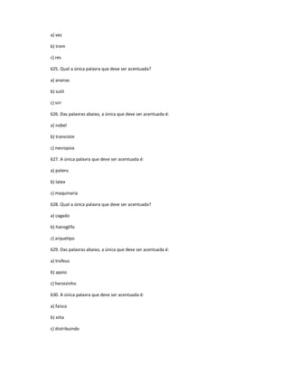 a) vez
b) trem
c) res
625. Qual a única palavra que deve ser acentuada?
a) ananas
b) sutil
c) siri
626. Das palavras abaixo, a única que deve ser acentuada é:
a) nobel
b) transistor
c) necropsia
627. A única palavra que deve ser acentuada é:
a) polens
b) latex
c) maquinaria
628. Qual a única palavra que deve ser acentuada?
a) cagado
b) hieroglifo
c) arquetipo
629. Das palavras abaixo, a única que deve ser acentuada é:
a) trofeus
b) apoio
c) heroizinho
630. A única palavra que deve ser acentuada é:
a) faisca
b) xiita
c) distribuindo
 