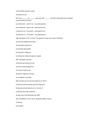 c) mau hábito corporal, sestro
d) pedaço de pau
637. Caso _______ lá, _______, para que não _______. Assinale a alternativa que completa
corretamente as lacunas.
a) se demoram - avisem-nos - nos preocupemos
b) se demorem - avisem-nos - preocupemo-nos
c) demorem-se - nos avisem - preocupemo-nos
d) demorem-se - nos avisem - nos preocupemos
638. Classifique o "SE" na frase: "Ele queixou-se dos maus tratos recebidos".
a) partícula integrante do verbo
b) conjunção condicional
c) pronome apassivador
d) conjunção integrante
e) símbolo de indeterminação do sujeito
639. Colocação incorreta.
a) Preciso que venhas ver-me.
b) Procure não desapontá-lo.
c) O certo é fazê-los sair.
d) Sempre negaram-me tudo.
e) As espécies se atraem.
640. Cometeu-se erro de concordância na ͞letra͟:
a) Vossa Eminência ansiais pelo fim da guerra?
b) Quantos de vós falareis com o ministro?
c) Hão de existir dias melhores...
d) Hoje é dia 17 de dezembro de 1999.
641. Completam-se com ͞g͟ os vocábulos abaixo, menos:
a) here( )e
b) an( )élico
 