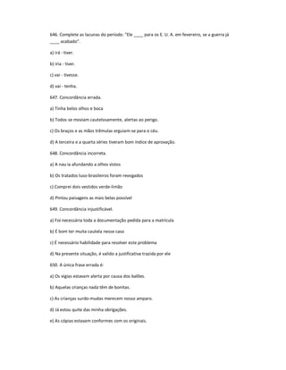 646. Complete as lacunas do período: "Ele ____ para os E. U. A. em fevereiro, se a guerra já
____ acabado".
a) irá - tiver.
b) iria - tiver.
c) vai - tivesse.
d) vai - tenha.
647. Concordância errada.
a) Tinha belos olhos e boca
b) Todos se moviam cautelosamente, alertas ao perigo.
c) Os braços e as mãos trêmulas erguiam-se para o céu.
d) A terceira e a quarta séries tiveram bom índice de aprovação.
648. Concordância incorreta.
a) A nau ia afundando a olhos vistos
b) Os tratados luso-brasileiros foram revogados
c) Comprei dois vestidos verde-limão
d) Pintou paisagens as mais belas possível
649. Concordância injustificável.
a) Foi necessária toda a documentação pedida para a matrícula
b) É bom ter muita cautela nesse caso
c) É necessário habilidade para resolver este problema
d) Na presente situação, é valido a justificativa trazida por ele
650. A única frase errada é:
a) Os vigias estavam alerta por causa dos balões.
b) Aquelas crianças nada têm de bonitas.
c) As crianças surdo-mudas merecem nosso amparo.
d) Já estou quite das minha obrigações.
e) As cópias estavam conformes com os originais.
 