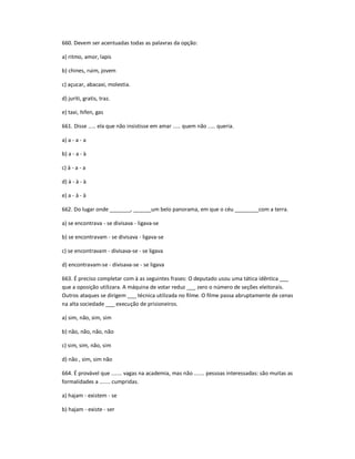 660. Devem ser acentuadas todas as palavras da opção:
a) ritmo, amor, lapis
b) chines, ruim, jovem
c) açucar, abacaxi, molestia.
d) juriti, gratis, traz.
e) taxi, hifen, gas
661. Disse ..... ela que não insistisse em amar ..... quem não ..... queria.
a) a - a - a
b) a - a - à
c) à - a - a
d) à - à - à
e) a - à - à
662. Do lugar onde _______, ______um belo panorama, em que o céu ________com a terra.
a) se encontrava - se divisava - ligava-se
b) se encontravam - se divisava - ligava-se
c) se encontravam - divisava-se - se ligava
d) encontravam-se - divisava-se - se ligava
663. É preciso completar com à as seguintes frases: O deputado usou uma tática idêntica ___
que a oposição utilizara. A máquina de votar reduz ___ zero o número de seções eleitorais.
Outros ataques se dirigem ___ técnica utilizada no filme. O filme passa abruptamente de cenas
na alta sociedade ___ execução de prisioneiros.
a) sim, não, sim, sim
b) não, não, não, não
c) sim, sim, não, sim
d) não , sim, sim não
664. É provável que ....... vagas na academia, mas não ....... pessoas interessadas: são muitas as
formalidades a ....... cumpridas.
a) hajam - existem - se
b) hajam - existe - ser
 