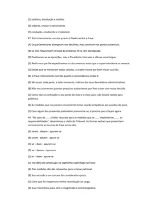 (C) solitário, dissolução e insólito.
(D) vidente, revisor e convincente.
(E) condução, condizente e irredutível.
47. Está inteiramente correta quanto à flexão verbal a frase:
(A) Os parlamentares divergiram nos detalhes, mas conviram nos pontos essenciais.
(B) Se eles requisessem revisão do processo, tê-la-iam conseguido.
(C) Coalizaram-se as oposições, mas o Presidente interveio e obteve uma trégua.
(D) Pediu-nos que lhe expedíssemos os documentos antes que o superintendente os revesse.
(E) Desde que se manteram todos calados, o orador houve por bem iniciar sua fala.
48. A frase inteiramente correta quanto à concordância verbal é:
(A) Vê-se por toda parte, a todo momento, indícios dos seus descalabros administrativos.
(B) Não nos ocorreram quantos prejuízos acabaríamos por lhes trazer com nossa decisão.
(C) Como não se contrapõe o seu ponto de vista e o meu juízo, não haverá razões para
polêmica.
(D) As medidas que nos parece conveniente tomar soarão antipáticas aos ouvidos do povo.
(E) Caso algum dos presentes pretendam pronunciar-se, é preciso que o façam agora.
49. "No caso de ...... a faltar recursos para as medidas que se ...... implementar, ...... as
responsabilidades", determinou o chefe do Tribunal. As formas verbais que preenchem
corretamente as lacunas da frase acima são:
(A) virem - devem - apurem-se
(B) virem - devem - apure-se
(C) vir - deve - apurem-se
(D) vir - devem - apure-se
(E) vir - deve - apure-se
50. Há ERRO de construção no segmento sublinhado na frase:
(A) Tais medidas não são relevantes para a classe patronal.
(B) Sua reclusão a um cárcere foi considerada injusta.
(C) Creio que foi inoportuna minha recondução ao cargo.
(D) Sua irreverência para com o magistrado é constrangedora.
 