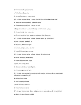 b) O irmão dizia-lhe para ser sério
c) Vinha-lhe, então, a raiva
d) Sempre lhe negavam uma resposta
670. Em qual das alternativas o uso de cujo não está conforme a norma culta?
a) Tenho um amigo cujos filhos vivem na Europa.
b) Rico é o livro cujas páginas há lições de vida.
c) Naquela sociedade, havia um mito cuja memória não se apagava
d) Eis o poeta cujo valor exaltamos.
e) Afirmam-se muitos fatos de cuja veracidade se deve desconfiar.
671. Em qual das alternativas todas as palavras devem ser acentuadas?
a) hifen, cafezinho, acrobata, siri
b) voo, corvo, America, chapeu
c) mantem, compos, caiste, reporter
d) torax, bufalo, portuguesa, moça
672. Em qual das alternativas todas as palavras são substantivos?
a) Carlos; ramalhete; alma; depois
b) nuvem; beleza; prazer; bando
c) pelo; gíria; perigo; Deus
d) célebre; maturidade; Paulo; líquido
e) crime; consigo; março; Cairo
673. Em qual dos casos o primeiro elemento do adjetivo composto não corresponde ao
substantivo entre parênteses?
a) indo-europeu (Índia)
b) fino- irlandês (Finlândia)
c) teuto- lusitano (Alemanha)
d) sino-americano (Japão)
674. Em qual dos exemplos abaixo está presente um caso de derivação parassintética?
a) Lá vem ele, vitorioso do combate
 