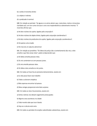 b) o verbo é transitivo direto
c) o objeto é indireto
d) o predicado é nominal
680. Em relação ao período: "As águias e os astros abrem aqui, nesta doce, meita e miraculosa
claridade azul, um raro rumor de asas e uma rara resplandecência solenemente imortais." É
incorreto afirmar que:
a) Há dois núcleos do sujeito, ligados pela conjunção E
b) Há dois núcleos do objeto direto, ligados pela conjunção coordenativa E
c) Há dois núcleos do predicativo do sujeito, ligados pela conjunção coordenativa E
d) Há apenas uma oração
e) Há mais de um adjunto adnominal
681. Em relação ao provérbio: "Os lábios de justiça são o contentamento dos reis, e eles
amarão o que fala coisas retas"; pode-se depreender que:
a) Os lábios amarão pessoas retas.
b) Os reis contentam-se com pessoas justas.
c) Os reis amarão pessoas retas.
d) Os lábios retos amarão os reis justos.
682. Em todas as frase há um pronome demonstrativo, exceto em:
a) Eu não posso fazer esse trabalho
b) Todos a acharam simpática
c) Não esperava encontrar tal pessoa
d) Meus amigos prepararam esta bela surpresa
683. Em todos os itens há pronomes, exceto em:
a) Certas notícias nos deixam vagamente preocupados
b) Alguma coisa aconteceu na cidade
c) Todo mundo sabe que isso é boato
d) Veja se o cálculo está certo
684. Em todos os períodos há orações subordinadas substantivas, exceto em:
 