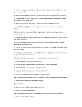 a) O fato era que a escravatura do Santa Fé não andava nas festas do Pilar, não vivia no coco
como a do Santa Rosa.
b) Não lhe tocara no assunto, mas teve vontade de tomar o trem e ir valer-se do presidente
c) Um dia aquele Lula faria o mesmo com a sua filha, faria o mesmo com o engenho que ele
fundara com o suor de seu rosto.
d) O oficial perguntou de onde vinha, e se não sabia notícias de Antônio Silvino.
e) Era difícil para o ladrão procurar os engenhos da várzea, ou meter-se para os lados de
Goiana
685. Em um dos períodos abaixo, há uma vírgula usada erradamente no lugar do ponto-e-
vírgula. Assinale-o.
a) Avançamos pela praia, que já não era como a outra. Os pés afundavam na arei fofa, canavial
não se via, só coqueiro
b) As crianças estavam alvoroçadas e correram para o jardim, o palhaço já tinha chegado e,
alegremente, pusera-se a cantar
c) Às vezes, eu quero chamar sua atenção para esse problema, ele, porém, não permite que se
toque no assunto
d) Sempre fiel a seus princípios, o velho indígena recusou a ajuda dos missionários, convocou
os guerreiros e decidiram partir dali.
686. Em uma das alternativas abaixo, o predicativo inicia o período. Assinale-a.
a) A dificílima viagem será realizada pelo homem.
b) Em suas próprias inexploradas entranhas descobrirá a alegria de conviver.
c) Humanizado tornou-se o sol com a presença humana.
d) Depois da dificílima viagem, o homem ficará satisfeito?
e) O homem procura a si mesmo nas viagens a outros mundos.
687. Em uma das alternativas há o vício de linguagem conhecido por ambigüidade. Assinale-a.
a) Vi aquela situação toda com meus próprios olhos.
b) Lia lia na folia.
c) Quero saber da novidade. Falem um por cada vez.
d) Pedro, o Paulo procura seu irmão.
688. Assinale a alternativa na qual um dos termos está inapropriadamente empregado.
a) Um raio caiu no telhado da casa.
 