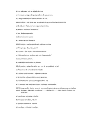 b) Um relâmpago caiu no telhado da casa.
c) Formou-se uma grande geada na Serra do Mar, ontem.
d) Uma grande tempestade caiu na Serra do Mar.
689. Encontre a alternativa que apresenta erro de concordância do verbo SER.
a) Da cidade à ilha é uma hora e quarenta minutos.
b) Amanhã devem ser dez de maio.
c) Isso são águas passadas.
d) Dois mais dois é quatro.
e) Era uma vez oito princesas.
690. Encontre a oração subordinada adjetiva restritiva.
a) "O negro que discursava, sorri."
b) "O triste é que não era uma planta qualquer."
c) "Só imponho uma condição: que não chegues tarde."
d) Meu irmão saiu ontem.
e) Sabe-se que o resultado foi positivo.
691. Encontre a única alternativa sem erro de concordância verbal.
a) Precisam-se de cartas de apresentação.
b) Exigia-se fotos coloridas e pagamento de taxa.
c) Na festinha, bebeu-se dúzias de refrigerantes.
d) Fazem oito anos que nos vimos pela última vez.
e) Os assuntos que importava discutir não foram mencionados.
692. Entre as opções abaixo, somente uma completa corretamente as lacunas apresentadas a
seguir. Assinale-a. Na cidade carente, os .......... resolveram .......... seus direitos, fazendo um
.......... assustador.
a) mendingos; reivindicar; rebuliço
b) mindigos; reinvidicar, rebuliço
c) mindigos; reivindicar, reboliço
d) mendigos; reivindicar, rebuliço
 