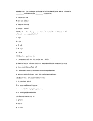 698. Escolha a alternativa que completa corretamente as lacunas: Se você me disser o
__________ disso, entenderei, _________ não sou tolo.
a) porquê- porque
b) por que - porque
c) por quê - por quê
d) porque - por que
699. Escolha a alternativa que preenche corretamente a lacuna: "Eis o secretário ........
eficiência e honradez eu lhe falei".
a) cujo
b) cujas
c) de cuja
d) de cujos a
e) cujo a
700. Escolha a opção correta.
a) Fazem vários anos que esta decisão não é revista.
b) Segundo parecer técnico, podem ter havido várias causas para tal ocorrência.
c) A anos que não ouço falar dela
d) O funcionário afirma haverem ocorrido desvios de função.
e) Admitiu-se que devessem haver outras soluções para o caso.
701. Escrevem-se com letra inicial maiúscula:
a) os nomes dos meses.
b) os nomes de épocas históricas.
c) os nomes de festas pagãs ou populares.
d) os nomes próprios tornados.
702. Está correta a grafia de:
a) garçom
b) garçon
c) garssom
 