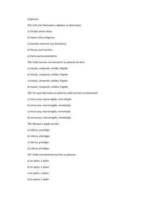 d) garsson
703. Está mal flexionado o adjetivo na alternativa:
a) Tecidos verde-olivas
b) Festas cívico-religiosas
c) Guardas noturnos luso-brasileiros
d) Ternos azul-marinho
e) Vários porta-estandartes
704. Estão escritas corretamente as palavras da série:
a) maciês, camponês, solidês, frigidês
b) maciez, camponez, solidez, frigidez
c) maciez, camponês, solidez, frigidez
d) maciez, camponês, solidez, frigidês
705. Em qual alternativa as palavras estão escritas corretamente?
a) micro-saia, macro-região, mini-eleição
b) micro-saia, macrorregião, minieleição
c) micro-saia, macrorregião, minieleição
d) microssaia, macrorregião, minieleição
706. Marque a opção correta.
a) rúbrica, previlégio
b) rubrica, previlégio
c) rúbrica, privilégio
d) rubrica, privilégio
707. Estão corretamente escritas as palavras:
a) eu apóio, o apôio
b) eu apóio, o apoio
c) eu apoio, o apoio
d) eu apoio, o apôio
 