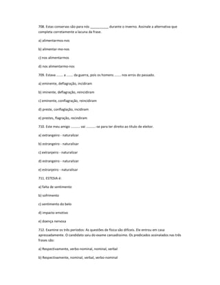 708. Estas conservas são para nós __________ durante o inverno. Assinale a alternativa que
completa corretamente a lacuna da frase.
a) alimentarmos-nos
b) alimentar-mo-nos
c) nos alimentarmos
d) nos alimentarmo-nos
709. Estava ....... a ....... da guerra, pois os homens ....... nos erros do passado.
a) eminente, deflagração, incidiram
b) iminente, deflagração, reincidiram
c) eminente, conflagração, reincidiram
d) preste, conflaglação, incidiram
e) prestes, flagração, recindiram
710. Este meu amigo .......... vai ..........-se para ter direito ao título de eleitor.
a) extrangeiro - naturalizar
b) estrangeiro - naturalisar
c) extranjeiro - naturalizar
d) estrangeiro - naturalizar
e) estranjeiro - naturalisar
711. ESTESIA é:
a) falta de sentimento
b) sofrimento
c) sentimento do belo
d) impacto emotivo
e) doença nervosa
712. Examine os três períodos: As questões de física são difíceis. Ele entrou em casa
apressadamente. O candidato saiu do exame cansadíssimo. Os predicados assinalados nas três
frases são:
a) Respectivamente, verbo-nominal, nominal, verbal
b) Respectivamente, nominal, verbal, verbo-nominal
 