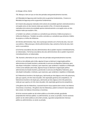 e) cônjuge; vítima; cliente
735. Marque o item em que um dos dois períodos está gramaticalmente incorreto.
a) O Mandado de Segurança está inserido entre as garantias fundamentais. / Insere-se o
Mandado de Segurança entre as garantias fundamentais.
b) A maioria das pesquisas realizadas entre setores da sociedade apontam sistematicamente a
corrupção como um dos maiores males que assolam o País. / A maioria das pesquisas
realizadas entre setores da sociedade aponta sistematicamente a corrupção como um dos
maiores males que assolam o País.
c) Também nos aviltam a omissão ou o comodismo que alimenta o hábito da propina e o
tráfico de influências. / Também nos avilta a omissão ou o comodismo que alimenta o hábito
da propina e o tráfico de influências.
d) O direito administrativo, hoje, não se preocupa somente com a forma dos atos, mas com
sua essência. / Não preocupa o direito administrativo, hoje, somente a forma dos atos, bem
assim a sua essência.
e) As formas secundárias dos atos administrativos não os podem inquinar irremediavelmente,
se inobservadas. / As formas secundárias dos atos administrativos não os podem inquinarem
irremediavelmente, se inobservadas.
736. Assinale a alternativa em que um dos dois períodos está gramaticalmente incorreto.
a) Entre as leis editadas pela União, algumas há que se destinam à organização político-
administrativa do Estado brasileiro, penetrando na estrutura da República Federativa, para
nela dispor instituições e institutos, quer essenciais, quer acidentais à república e à federação.
/ Entre as leis editadas pela União, algumas há que se destinam à organização política-
administrativa do Estado brasileiro, penetrando na estrutura da República Federativa, para
nela dispôr instituições e institutos, quer essenciais, quer acidentais à república e à federação.
b) O federalismo brasileiro é de duplo grau, declinando por dois degraus entre três patamares,
pelo que suporta, em três níveis de poder, três repartições genéricas de competência. / O
federalismo brasileiro é de duplo grau, declinando por dois degraus entre três patamares,
razão por que suporta, em três níveis de poder, três repartições genéricas de competência.
c) No gênero das leis federativas, é possível discernir duas espécies bem visíveis: leis federais
intransitivas e transitivas. / No gênero das leis federativas, podem-se discernir duas espécies
bem visíveis: leis federais intransitivas e transitivas.
d) As leis nacionais podem ser de ordem pública ou de ordem privada, guardando
preponderante interesse público ou administrativo, ou social, ou privado. / As leis nacionais
podem ser de ordem pública ou de ordem privada, e guardam preponderante interesse
público ou administrativo, ou social, ou privado.
 