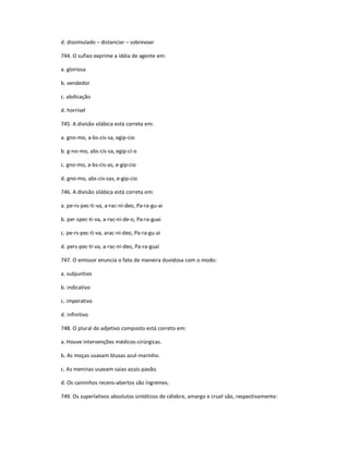 d. dissimulado ʹ distanciar ʹ sobrevoar
744. O sufixo exprime a idéia de agente em:
a. gloriosa
b. vendedor
c. abdicação
d. horrível
745. A divisão silábica está correta em:
a. gno-mo, a-bs-cis-sa, egip-cio
b. g-no-mo, abs-cis-sa, egip-ci-o
c. gno-mo, a-bs-cis-as, e-gip-cio
d. gno-mo, abs-cis-sas, e-gip-cio
746. A divisão silábica está correta em:
a. pe-rs-pec-ti-va, a-rac-ni-deo, Pa-ra-gu-ai
b. per-spec-ti-va, a-rac-ní-de-o, Pa-ra-guai
c. pe-rs-pec-ti-va, arac-ni-deo, Pa-ra-gu-ai
d. pers-pec-ti-va, a-rac-ni-deo, Pa-ra-guai
747. O emissor enuncia o fato de maneira duvidosa com o modo:
a. subjuntivo
b. indicativo
c. imperativo
d. infinitivo
748. O plural do adjetivo composto está correto em:
a. Houve intervenções médicos-cirúrgicas.
b. As moças usavam blusas azul-marinho.
c. As meninas usavam saias azuis-pavão.
d. Os caminhos recens-abertos são íngremes.
749. Os superlativos absolutos sintéticos de célebre, amargo e cruel são, respectivamente:
 