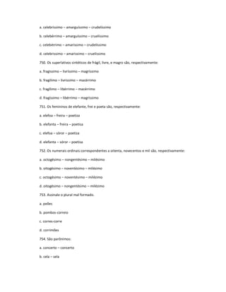a. celebríssimo ʹ amarguíssimo ʹ crudelíssimo
b. celebérrimo ʹ amarguíssimo ʹ cruelíssimo
c. celebérrimo ʹ amaríssimo ʹ crudelíssimo
d. celebrissimo ʹ amarissimo ʹ cruelíssimo
750. Os superlativos sintéticos de frágil, livre, e magro são, respectivamente:
a. fragissimo ʹ livríssimo ʹ magríssimo
b. fragilimo ʹ livrissimo ʹ macérrimo
c. fragílimo ʹ libérrimo ʹ macérrimo
d. fragíssimo ʹ libérrimo ʹ magríssimo
751. Os femininos de elefante, frei e poeta são, respectivamente:
a. elefoa ʹ freira ʹ poetiza
b. elefanta ʹ freira ʹ poetisa
c. elefoa ʹ sóror ʹ poetiza
d. elefanta ʹ sóror ʹ poetisa
752. Os numerais ordinais correspondentes a oitenta, novecentos e mil são, respectivamente:
a. octogésimo ʹ nongentésimo ʹ milésimo
b. oitogésimo ʹ noventésimo ʹ milésimo
c. octogésimo ʹ noventésimo ʹ milézimo
d. oitogésimo ʹ nongentésimo ʹ milézimo
753. Assinale o plural mal formado.
a. peões
b. pombos-correio
c. corres-corre
d. corrimões
754. São parônimos:
a. concerto ʹ conserto
b. cela ʹ sela
 