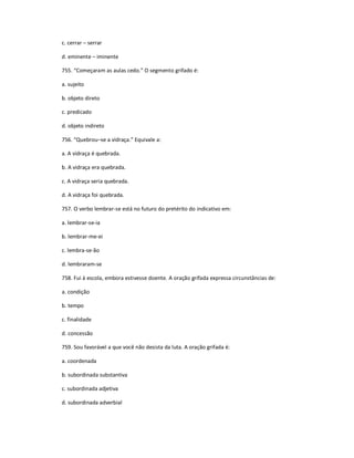 c. cerrar ʹ serrar
d. eminente ʹ iminente
755. ͞Começaram as aulas cedo.͟ O segmento grifado é:
a. sujeito
b. objeto direto
c. predicado
d. objeto indireto
756. ͞Quebrouʹse a vidraça.͟ Equivale a:
a. A vidraça é quebrada.
b. A vidraça era quebrada.
c. A vidraça seria quebrada.
d. A vidraça foi quebrada.
757. O verbo lembrar-se está no futuro do pretérito do indicativo em:
a. lembrar-se-ia
b. lembrar-me-ei
c. lembra-se-ão
d. lembraram-se
758. Fui à escola, embora estivesse doente. A oração grifada expressa circunstâncias de:
a. condição
b. tempo
c. finalidade
d. concessão
759. Sou favorável a que você não desista da luta. A oração grifada é:
a. coordenada
b. subordinada substantiva
c. subordinada adjetiva
d. subordinada adverbial
 