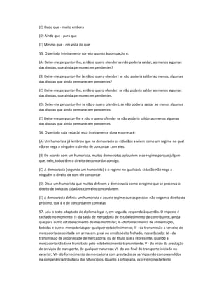 (C) Dado que - muito embora
(D) Ainda que - para que
(E) Mesmo que - em vista do que
55. O período inteiramente correto quanto à pontuação é:
(A) Deixe-me perguntar-lhe, e não o quero ofender se não poderia saldar, ao menos algumas
das dívidas, que ainda permanecem pendentes?
(B) Deixe-me perguntar-lhe (e não o quero ofender) se não poderia saldar ao menos, algumas
das dívidas que ainda permanecem pendentes?
(C) Deixe-me perguntar-lhe, e não o quero ofender: se não poderia saldar ao menos algumas
das dívidas, que ainda permanecem pendentes.
(D) Deixe-me perguntar-lhe (e não o quero ofender), se não poderia saldar ao menos algumas
das dívidas que ainda permanecem pendentes.
(E) Deixe-me perguntar-lhe e não o quero ofender se não poderia saldar ao menos algumas
das dívidas que ainda permanecem pendentes.
56. O período cuja redação está inteiramente clara e correta é:
(A) Um humorista já lembrou que na democracia os cidadãos a vêem como um regime no qual
não se nega a ninguém o direito de concordar com eles.
(B) De acordo com um humorista, muitos democratas aplaudem esse regime porque julgam
que, nele, todos têm o direito de concordar consigo.
(C) A democracia (segundo um humorista) é o regime no qual cada cidadão não nega a
ninguém o direito de com ele concordar.
(D) Disse um humorista que muitos definem a democracia como o regime que se preserva o
direito de todos os cidadãos com eles concordarem.
(E) A democracia definiu um humorista é aquele regime que as pessoas não negam o direito do
próximo, que é o de concordarem com elas.
57. Leia o texto adaptado de diploma legal e, em seguida, responda à questão. O imposto é
tachado no momento: I - da saida de mercadoria de estabelecimento de contribuinte, ainda
que para outro estabelecimento do mesmo titular; II - do fornecimento de alimentação,
bebidas e outras mercadorias por qualquer estabelecimento; III - da transmissão a terceiro de
mercadoria depositada em armazem geral ou em depósito fechado, neste Estado; IV - da
transmissão de propriedade de mercadoria, ou de título que a represente, quando a
mercadoria não tiver transitado pelo estabelecimento transmitente; V - do início da prestação
de serviços de transporte, de qualquer natureza; VI- do ato final do transporte iniciado no
exterior; VII- do fornecimento de mercadoria com prestação de serviços não compreendidos
na competência tributária dos Municípios. Quanto à ortografia, ocorre(m) neste texto
 