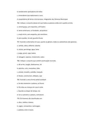 b. bandeirantes apresadores de índios
c. mineradores que exploravam o ouro
d. proprietários de terras e de escravos, integrantes das Câmaras Municipais
766. Indique o conjunto abaixo em que todas as palavras estão com a grafia correta.
a. amoré-guaçu, pre-requisitos, anfi-teatro
b. latino-americano, co-fundador, ad-jacência
c. anajá-mirim, sem-vergonha, pós-meridiano
d. para-quedas, tio-avô, guarda-chuvas
767. Assinale a alternativa em que, quanto ao gênero, todos os substantivos são epicenos.
a. salmão, zebra, elefante, tubarão
b. artista, pernilongo, égua, lente
c. pulga, jacaré, sapo, baleia
d. selvagem, soprano, rinoceronte, cobra
768. Indique o conjunto que contém acentuação incorreta.
a. dê-se-lhe, zangão, devêssemos, tié
b. pézinho, ruím, marquêses, tôda
c. amável, miosótis, acórdão, marquês
d. fósseis, construíram, obliqúes, cajá
769. Assinale a única forma verbal aceitável.
a. Se eles manterem a palavra, eu ficarei.
b. Ele reteu as crianças em casa à noite.
c. Quando eu dispor de tempo, irei.
d. Se tu sustiveres a palavra, contratarei.
770. Os fonemas são classificados em:
a. altos, médios e baixos.
b. vogais, consoantes e semivogais.
c. palatais, orais e nasais.
 