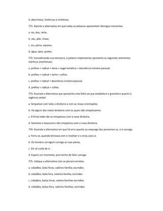 d. descritivos, históricos e sintáticos.
771. Aponte a alternativa em que todas as palavras apresentam ditongos crescentes.
a. rei, dou, série;
b. véu, põe, róseo;
c. viu, paina, aquoso;
d. água, ópio, quieto;
772. Considerando sua estrutura, a palavra implantamos apresenta os seguintes elementos
mórficos (morfemas):
a. prefixo + radical + tema + vogal temática + desinência número-pessoal.
b. prefixo + radical + tema + sufixo.
c. prefixo + radical + desinência número-pessoal.
d. prefixo + radical + sufixo.
773. Assinale a alternativa que apresenta uma falha ao que estabelece a gramática quanto à
regência verbal.
a. Simpatizei com toda a diretoria e com as novas orientações.
b. Há alguns dos novos diretores com os quais não simpatizamos.
c. A firma toda não se simpatizou com a nova diretoria.
d. Somente o tesoureiro não simpatizou com a nova diretoria.
774. Assinale a alternativa em que há erro quanto ao emprego dos pronomes se, si e consigo.
a. Feriu-se, quando brincava com o revólver e o virou para si.
b. Os homens carregam consigo as suas penas.
c. Ele só cuida de si.
d. Espere um momento, pois tenho de falar consigo.
775. Indique a alternativa com os plurais corretos.
a. cidadões, bota-foras, salários-família, escrivães
b. cidadãos, bota-fora, salários-família, escrivães
c. cidadãos, botas-foras, salário-famílias escrivões
d. cidadães, botas-fora, salários-famílias, escrivãos
 