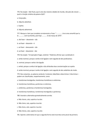776. Na oração ʹ São Paulo, que é uma das maiores cidades do mundo, não pára de crescer. -,
qual é a função sintática da palavra QUE?
a. Conjunção;
b. Adjunto adverbial;
c. Sujeito;
d. Adjunto adnominal.
777. Marque o item que completa corretamente a frase: ".............. cinco anos amanhã que tu
te ............ com tua família, pois hoje ........... 15 de março de 1975".
a. vão fazer ʹ desavieste ʹ são
b. vai fazer ʹ desaviste ʹ é
c. vai fazer ʹ desouveste ʹ são
d. vai fazer ʹ desavieste ʹ são
778. Na oração: "A inspiração é fugaz, violenta." Podemos afirmar que o predicado é:
a. verbo-nominal, porque o verbo é de ligação e vem seguido de dois predicativos.
b. nominal, porque o verbo é de ligação.
c. verbal, porque o verbo é de ligação e são atribuídas duas caracterizações ao sujeito.
d. verbo-nominal, porque o verbo é de ligação e vem seguido de dois advérbios de modo.
779. Nos conjuntos, as palavras senáculo / cenáculo, lobo/lobo e descriminar / discriminar ʹ
podem ser classificadas, respectivamente, como:
a. homônimas homógrafas, homônimas homófonas e antônimas.
b. homônimas homófonas, parônimas e sinônimas.
c. antônimas, parônimas e homônimas homógrafas.
d. homônimas homófonas, homônimas homógrafas e parônimas.
780. Assinale a alternativa gramaticalmente correta.
a. Não chores, cala, suporta a tua dor.
b. Não chore, cala, suporta a tua dor.
c. Não chora, cale, suporte a tua dor.
d. Não chores, cale, suporte a tua dor.
781. Aponte a alternativa em que a segunda forma está incorreta como plural da primeira.
 