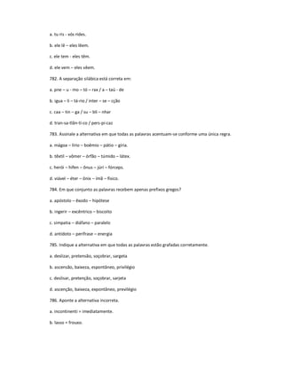 a. tu ris - vós rides.
b. ele lê ʹ eles lêem.
c. ele tem - eles têm.
d. ele vem ʹ eles vêem.
782. A separação silábica está correta em:
a. pne ʹ u - mo ʹ tó ʹ rax / a ʹ taú - de
b. igua ʹ li ʹ tá-rio / inter ʹ se ʹ cção
c. caa ʹ tin ʹ ga / su ʹ bli ʹ nhar
d. tran-sa-tlân-ti-co / pers-pi-caz
783. Assinale a alternativa em que todas as palavras acentuam-se conforme uma única regra.
a. mágoa ʹ lírio ʹ boêmio ʹ pátio ʹ gíria.
b. têxtil ʹ vômer ʹ órfão ʹ túmido ʹ látex.
c. herói ʹ hífen ʹ ônus ʹ júri ʹ fórceps.
d. viável ʹ éter ʹ ônix ʹ ímã ʹ físico.
784. Em que conjunto as palavras recebem apenas prefixos gregos?
a. apóstolo ʹ êxodo ʹ hipótese
b. ingerir ʹ excêntrico ʹ biscoito
c. simpatia ʹ diáfano ʹ paralelo
d. antídoto ʹ perífrase ʹ energia
785. Indique a alternativa em que todas as palavras estão grafadas corretamente.
a. deslizar, pretensão, soçobrar, sargeta
b. ascensão, baixeza, espontâneo, privilégio
c. deslisar, pretenção, soçobrar, sarjeta
d. ascenção, baixeza, expontâneo, previlégio
786. Aponte a alternativa incorreta.
a. incontinenti = imediatamente.
b. lasso = frouxo.
 