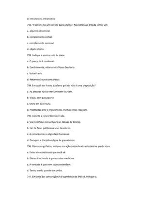 d. intransitivo, intransitivo
792. "Fizeram-me um convite para a festa". Na expressão grifada temos um:
a. adjunto adnominal.
b. complemento verbal.
c. complemento nominal.
d. objeto direto.
793. Indique o uso correto da crase.
a. O preço foi à combinar.
b. Cordialmente, referiu-se à Vossa Senhoria.
c. Voltei à sala.
d. Retornou à casa com pressa.
794. Em qual das frases a palavra grifada não é uma preposição?
a. As pessoas não se mexiam nem falavam.
b. Viajou sem passaporte.
c. Moro em São Paulo.
d. Prostradas ante o meu retrato, minhas irmãs rezavam.
795. Aponte a concordância errada.
a. Via recolhidas no santuário as tábuas de bronze.
b. Hei de fazer público os seus desaforos.
c. A consciência e a dignidade humanas.
d. Coragem e disciplina digna de granadeiros.
796. Dentre as grifadas, indique a oração subordinada substantiva predicativa.
a. Estou de acordo com que você vá.
b. Ele está inclinado a que estudes medicina.
c. A verdade é que nem todos entendem.
d. Tenho medo que ele sucumba.
797. Em uma das construções há ocorrência de ênclise. Indique-a.
 