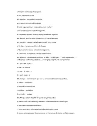 c. Ninguém aceitou aquela proposta.
d. Não, li somente aquela.
803. Aponte a concordância incorreta.
a. As casas eram meio subterrâneas.
B. Existe alguma criatura meia estátua, meia mulher?
c. Os torcedores estavam bastante pálidos.
d. Compramos dois mil duzentos e cinqüenta folhas especiais.
804. Escolha, entre os itens apresentados, o que estiver certo.
a. A gramática francesa e a inglesa é ensinada nesta escola.
b. Os Alpes é a maior cordilheira da Europa.
c. ͞Eu mesmo irei buscar o livro͟, disse a gerente.
d. Admiramos as magníficas selvas e rios brasileiros.
805. Preencha corretamente as lacunas do texto: ͞A colocação ...... tanto aspirávamos, .....
vantagens já vos falamos, obedece .... um longínquo e profundo planejamento.͟
a. a qual ʹ em cujas ʹ à
b. que ʹ de suas ʹ a
c. a que ʹ de cujas ʹ a
d. à qual ʹ cujas ʹ a
806. Indique a alternativa em que não há correspondência entre os prefixos.
a. anfíbio ʹ ambidestro
b. hemisfério ʹ semicírculo
c. antídoto ʹ contradizer
d. perímetro ʹ justapor
807. Marque o item INCORRETO quanto à regência verbal:
a) O Procurador-Geral de Justiça informou aos Promotores de sua resolução.
b) O acusado responderá a inquérito.
c) Todos assistiam à palestra de Direito Penal compenetrados.
d) Após a palestra sobre o Meio Ambiente, os Promotores de Justiça confraternizaram.
 