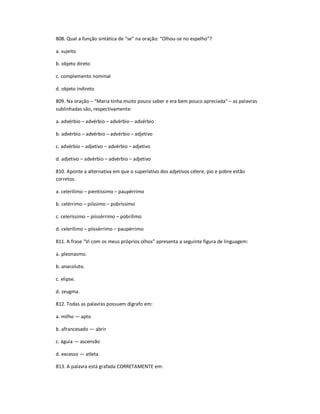 808. Qual a função sintática de ͞se͟ na oração: ͞Olhou-se no espelho͟?
a. sujeito
b. objeto direto
c. complemento nominal
d. objeto indireto
809. Na oração ʹ ͞Maria tinha muito pouco saber e era bem pouco apreciada͟ ʹ as palavras
sublinhadas são, respectivamente:
a. advérbio ʹ advérbio ʹ advérbio ʹ advérbio
b. advérbio ʹ advérbio ʹ advérbio ʹ adjetivo
c. advérbio ʹ adjetivo ʹ advérbio ʹ adjetivo
d. adjetivo ʹ advérbio ʹ advérbio ʹ adjetivo
810. Aponte a alternativa em que o superlativo dos adjetivos célere, pio e pobre estão
corretos.
a. celerílimo ʹ pientíssimo ʹ paupérrimo
b. celérrimo ʹ piíssimo ʹ pobríssimo
c. celeríssimo ʹ piissérrimo ʹ pobrílimo
d. celerílimo ʹ piissérrimo ʹ paupérrimo
811. A frase ͞Vi com os meus próprios olhos͟ apresenta a seguinte figura de linguagem:
a. pleonasmo.
b. anacoluto.
c. elipse.
d. zeugma.
812. Todas as palavras possuem dígrafo em:
a. milho Ͷ apto
b. afrancesado Ͷ abrir
c. águia Ͷ ascensão
d. excesso Ͷ atleta
813. A palavra está grafada CORRETAMENTE em:
 