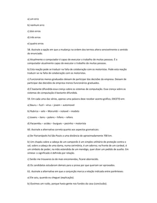 a) um erro
b) nenhum erro
c) dois erros
d) três erros
e) quatro erros
58. Assinale a opção em que a mudança na ordem dos termos altera sensivelmente o sentido
do enunciado.
a) Atualmente o computador é capaz de executar o trabalho de muitas pessoas. É o
computador atualmente capaz de executar o trabalho de muitas pessoas.
b) Esta reação pode se traduzir na falta de colaboração com os motoristas. Pode esta reação
traduzir-se na falta de colaboração com os motoristas.
c) Funcionários menos graduados deixam de participar das decisões da empresa. Deixam de
participar das decisões da empresa menos funcionários graduados.
d) É bastante difundida essa crença sobre os sistemas de computação. Essa crença sobre os
sistemas de computação é bastante difundida.
59. Em cada uma das séries, apenas uma palavra deve receber acento gráfico, EXCETO em:
a) Bauru ʹ fuzil ʹ virus ʹ jovem ʹ automovel
b) Rubrica ʹ selo ʹ Morumbi ʹ notavel ʹ modelo
c) Jovens ʹ itens ʹ polens ʹ hifens ʹ refens
d) Pacaembu ʹ acidez ʹ burgues ʹ pezinho ʹ motorista
60. Assinale a alternativa correta quanto aos aspectos gramaticais:
a) De Florianópolis há São Paulo a uma distância de aproximadamente 700 km.
b) Um chapéu sobre a cabeça de um camponês é um simples utilitário de proteção contra o
sol; sobre a cabeça de uma dama, numa cerimônia, é um adorno; na fronte de um cardeal, é
um símbolo de poder; na mão estendida de um mendigo, quer dizer um pedido de auxílio. Em
síntese: o significado é definido por relação.
c) Senão me trouxeres às de mais encomendas, ficarei aborrecido.
d) Os candidatos estudaram demais para a prova por que queriam ser aprovados.
61. Assinale a alternativa em que a conjunção marca a relação indicada entre parênteses:
a) Ele saiu, quando eu cheguei (explicação).
b) Ouvimos um ruído, porque havia gente nos fundos da casa (conclusão).
 