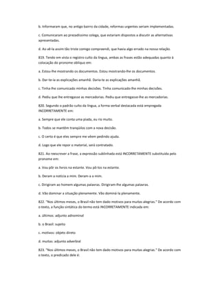 b. Informaram que, no antigo bairro da cidade, reformas urgentes seriam implementadas.
c. Comunicaram ao prezadíssimo colega, que estariam dispostos a discutir as alternativas
apresentadas.
d. Ao vê-la assim tão triste comigo compreendi, que havia algo errado na nossa relação.
819. Tendo em vista o registro culto da língua, ambas as frases estão adequadas quanto à
colocação do pronome oblíquo em:
a. Estou-lhe mostrando os documentos. Estou mostrando-lhe os documentos.
b. Dar-te-ia as explicações amanhã. Daria-te as explicações amanhã.
c. Tinha-lhe comunicado minhas decisões. Tinha comunicado-lhe minhas decisões.
d. Pediu que lhe entregasse as mercadorias. Pediu que entregasse-lhe as mercadorias.
820. Segundo o padrão culto da língua, a forma verbal destacada está empregada
INCORRETAMENTE em:
a. Sempre que ele conta uma piada, eu rio muito.
b. Todos se mantêm tranqüilos com a nova decisão.
c. O certo é que eles sempre me vêem pedindo ajuda.
d. Logo que ele repor o material, será contratado.
821. Ao reescrever a frase, a expressão sublinhada está INCORRETAMENTE substituída pelo
pronome em:
a. Vou pôr os livros na estante. Vou pô-los na estante.
b. Deram a notícia a mim. Deram-a a mim.
c. Dirigiram ao homem algumas palavras. Dirigiram-lhe algumas palavras.
d. Vão dominar a situação plenamente. Vão dominá-la plenamente.
822. "Nos últimos meses, o Brasil não tem dado motivos para muitas alegrias." De acordo com
o texto, a função sintática do termo está INCORRETAMENTE indicada em:
a. últimos: adjunto adnominal
b. o Brasil: sujeito
c. motivos: objeto direto
d. muitas: adjunto adverbial
823. "Nos últimos meses, o Brasil não tem dado motivos para muitas alegrias." De acordo com
o texto, o predicado dele é:
 